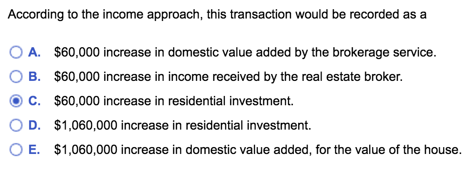 According to the income approach, this transaction would be recorded as a
A. $60,000 increase in domestic value added by the brokerage service.
B. $60,000 increase in income received by the real estate broker.
C. $60,000 increase in residential investment.
D. $1,060,000 increase in residential investment.
E. $1,060,000 increase in domestic value added, for the value of the house.