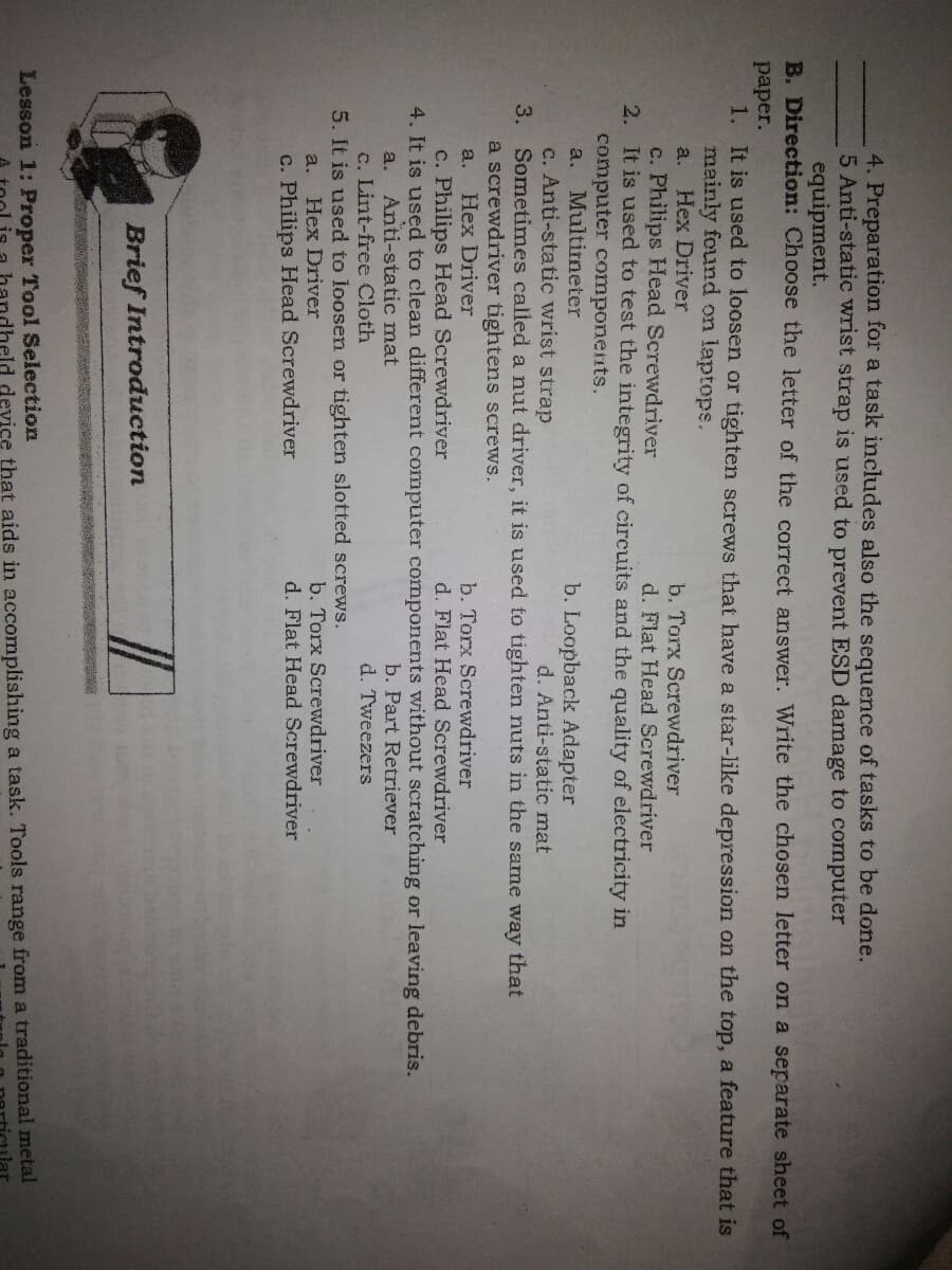 4. Preparation for a task includes also the sequence of tasks to be done.
5 Anti-static wrist strap is used to prevent ESD damage to computer
equipment.
B. Direction: Choose the letter of the correct answer. Write the chosen letter on a separate sheet of
paper.
1. It is used to loosen or tighten screws that have a star-like depression on the top, a feature that is
mainly found on laptops.
Hex Driver
c. Philips Head Screwdriver
2. It is used to test the integrity of circuits and the quality of electricity in
computer components.
Multirneter
c. Anti-static wrist strap
Sometimes called a nut driver, it is used to tighten nuts in the same way that
a screwdriver tightens screws.
a.
b. Torx Screwdriver
d. Flat Head Screwdriver
b. Loopback Acdapter
d. Anti-static mat
a.
3.
b. Torx Screwdriver
d. Flat Head Screwdriver
a.
Hex Driver
c. Philips Head Screwdriver
4. It is used to clean different computer components without scratching or leaving debris.
Anti-static mat
c. Lint-free Cloth
5. It is used to loosen or tighten slotted screws.
a.
b. Part Retriever
d. Tweezers
b. Torx Screwdriver
d. Flat Head Screwdriver
a.
Hex Driver
c. Philips Head Screwdriver
Brief Introduction
Lesson 1: Proper Tool Selection
device that aids in accomplishing a task. Tools range from a traditional metal
