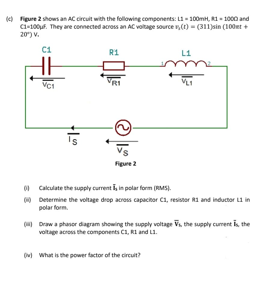 (c) Figure 2 shows an AC circuit with the following components: L1 = 100mH, R1 = 1000 and
C1=100µF. They are connected across an AC voltage source v,(t) = (311)sin (100tt +
20°) V.
%3D
C1
R1
L1
Vr1
VR1
VL1
VC1
Is
Vs
Figure 2
(i)
Calculate the supply current Is in polar form (RMS).
(ii) Determine the voltage drop across capacitor C1, resistor R1 and inductor L1 in
polar form.
(ii)
Draw a phasor diagram showing the supply voltage Vs, the supply current Is, the
voltage across the components C1, R1 and L1.
(iv) What is the power factor of the circuit?
