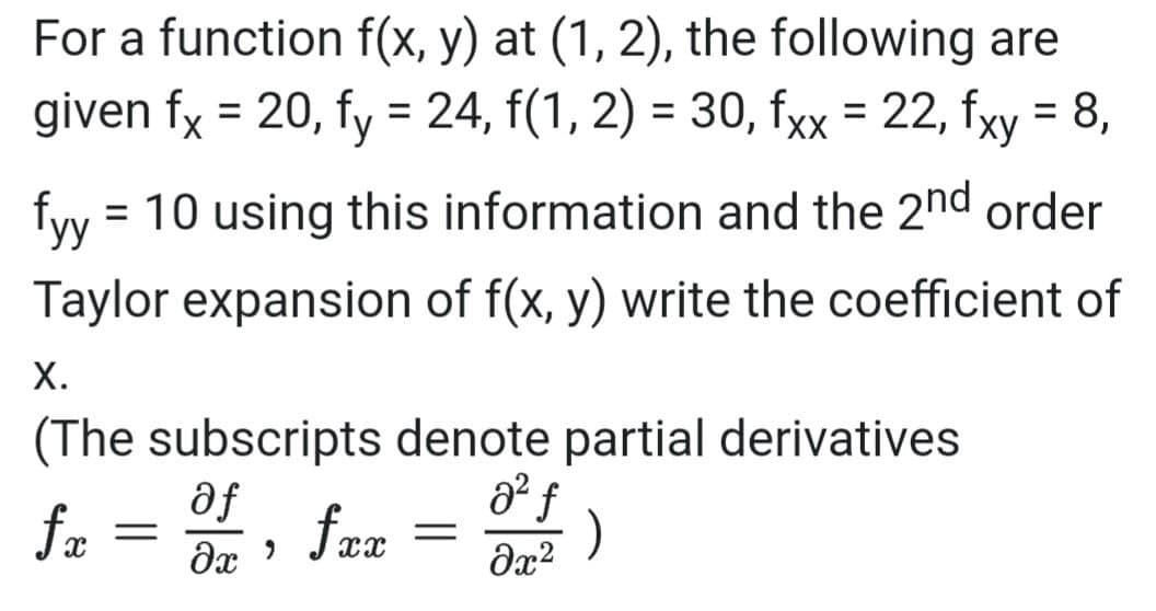 For a function f(x, y) at (1, 2), the following are
given fx = 20, fy = 24, f(1, 2) = 30, fxx = 22, fxy = 8,
%3D
fyy
= 10 using this information and the 2nd order
Taylor expansion of f(x, y) write the coefficient of
Х.
(The subscripts denote partial derivatives
af
fa
fax
