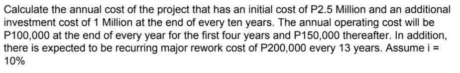 Calculate the annual cost of the project that has an initial cost of P2.5 Million and an additional
investment cost of 1 Million at the end of every ten years. The annual operating cost will be
P100,000 at the end of every year for the first four years and P150,000 thereafter. In addition,
there is expected to be recurring major rework cost of P200,000 every 13 years. Assume i =
10%
