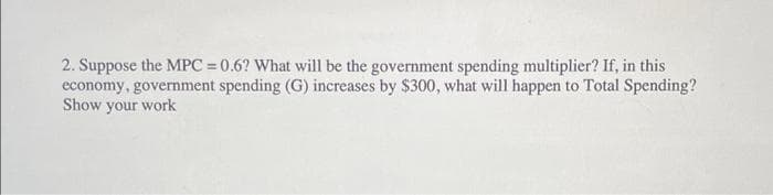 2. Suppose the MPC = 0.6? What will be the government spending multiplier? If, in this
economy, government spending (G) increases by $300, what will happen to Total Spending?
Show your work
