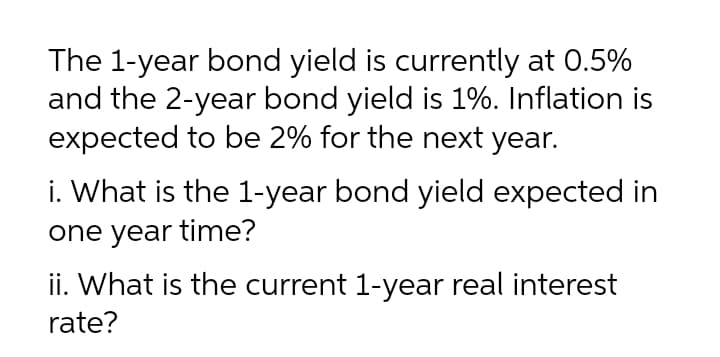 The 1-year bond yield is currently at 0.5%
and the 2-year bond yield is 1%. Inflation is
expected to be 2% for the next year.
i. What is the 1-year bond yield expected in
one year time?
ii. What is the current 1-year real interest
rate?
