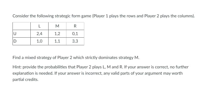 Consider the following strategic form game (Player 1 plays the rows and Player 2 plays the columns).
L
M
R
2,4
1,2
0,1
1,0
1,1
3,3
Find a mixed strategy of Player 2 which strictly dominates strategy M.
Hint: provide the probabilities that Player 2 plays L, M and R. If your answer is correct, no further
explanation is needed. If your answer is incorrect, any valid parts of your argument may worth
partial credits.
