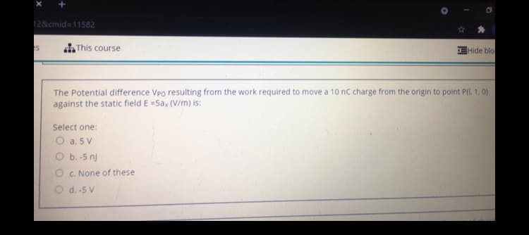 12&cmid=11582
di This course
EHide blo-
The Potential difference Vpo resulting from the work required to move a 10 nc charge from the origin to point P(l. 1, 0)
against the static field E =5ax (V/m) is:
Select one:
O a. 5 V
O b. -5 nj
O c. None of these
O d. -5 V
