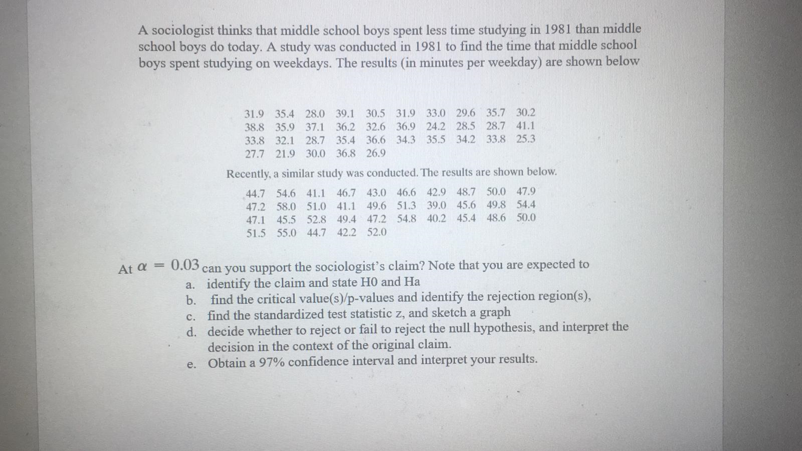A sociologist thinks that middle school boys spent less time studying in 1981 than middle
school boys do today. A study was conducted in 1981 to find the time that middle school
boys spent studying on weekdays. The results (in minutes per weekday) are shown below
