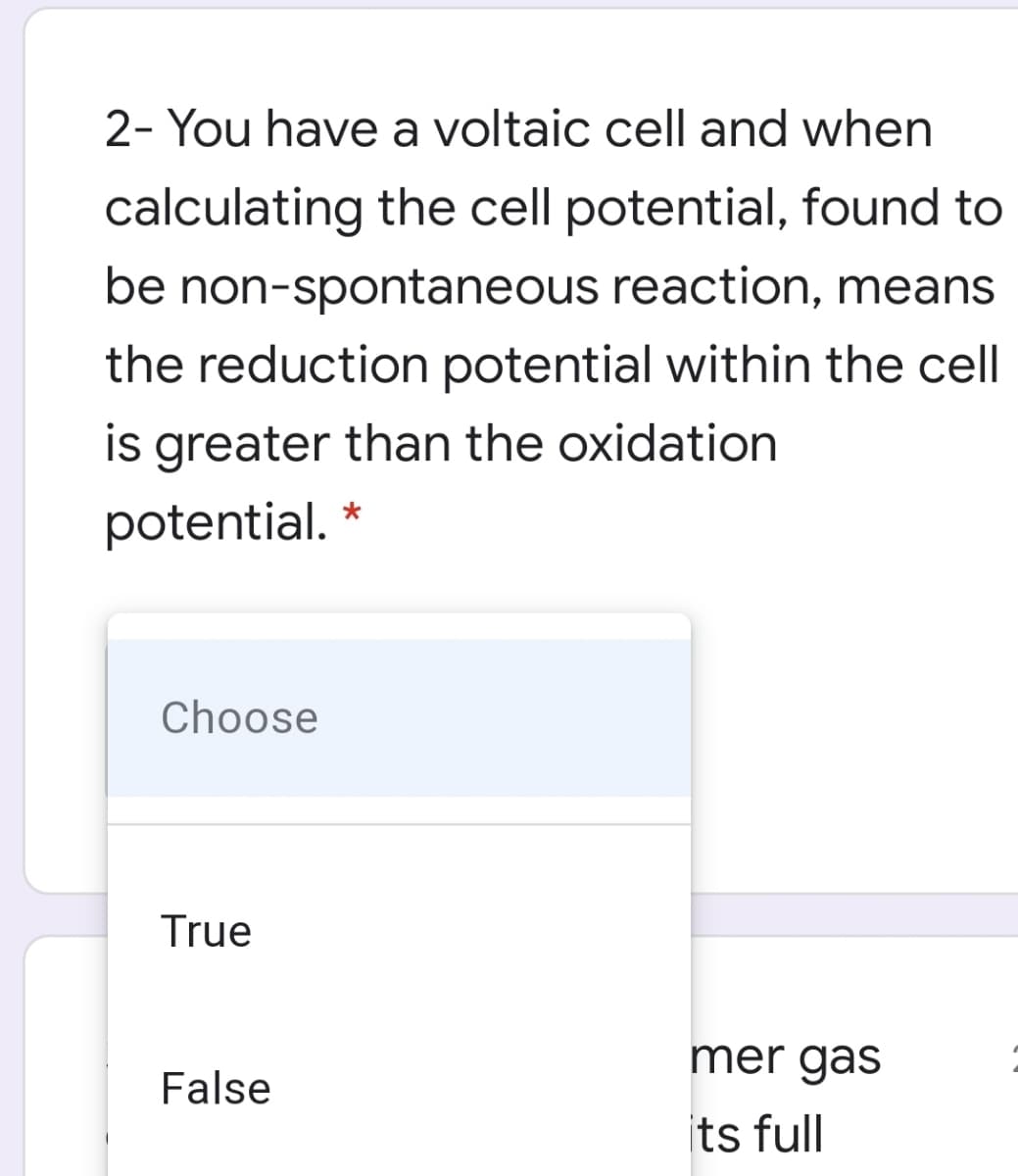 2- You have a voltaic cell and when
calculating the cell potential, found to
be non-spontaneous reaction, means
the reduction potential within the cell
is greater than the oxidation
potential. *
Choose
True
mer gas
False
its full
