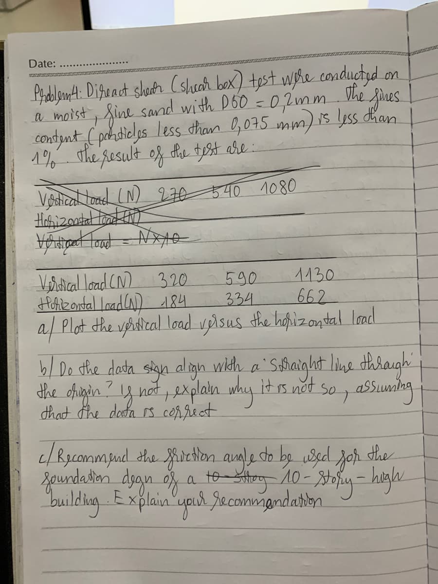 Date:
Prdlant: Difract shoth Cshecar box) tost wyhe conductyd
a moist, fine sand with DoO =0,2mm Vhe fines
condynt (pokdicls less tham O,075 mm) is Lyss dhan
1% sthe result
on
og he tyst are
Vodical toad LN) 270 540 1080
Hoizontal tad )
Verical load CN)
Hohikondtal Inadla) d84.
a/ Plot the vetical load veisus the hopizontal load.
1130
662
320
590
334
b/ Do the dasta sign aligh wildh a Safiaight line dhraugh
the ofigin ? y not , explain why it s not so, asSunlng
that the desofa rs conrieet
c/Rycommpud ahe ichlon angle dto
Zaundaton
building Explain 'upul Jecommandatibn
by usd joh dhe
a
