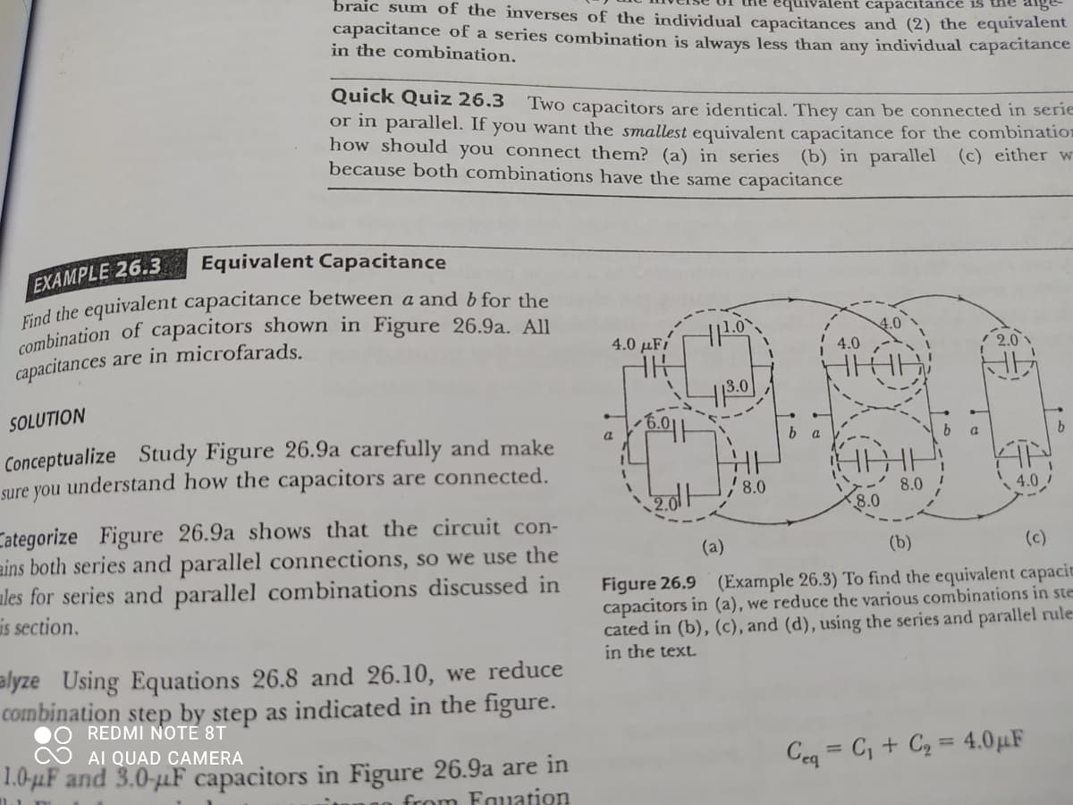 combination of capacitors shown in Figure 26.9a. All
braic sum of the inverses of the individual capacitances and (2) the equivalent
capacitance of a series combination is always less than any individual capacitance
in the combination.
ent capacitance is
Quick Quiz 26.3
Two capacitors are identical. They can be connected in serie
or in parallel. If you want the smallest equivalent capacitance for the combination
how should you connect them? (a) in series (b) in parallel (c) either w
because both combinations have the same capacitance
EXAMPLE 26.3
nd the equivalent capacitance between a and b for the
Equivalent Capacitance
4.0 µFi
4.0
4.0
2.0
capacitances are in microfarads.
3.0
SOLUTION
b a
Conceptualize Study Figure 26.9a carefully and make
sure you understand how the capacitors are connected.
, 8.0
8.0
8.0
4.0
Categorize Figure 26.9a shows that the circuit con-
ains both series and parallel connections, so we use the
ales for series and parallel combinations discussed in
is section.
(a)
(b)
(c)
Figure 26.9 (Example 26.3) To find the equivalent capacit
capacitors in (a), we reduce the various combinations in ste
cated in (b), (c), and (d), using the series and parallel rule:
in the text.
alyze Using Equations 26.8 and 26.10, we reduce
combination step by step as indicated in the figure.
REDMI NOTE 8T
AI QUAD CAMERA
Ceq = C, + C2 = 4.0µF
%3D
1.0-µF and 3.0-uF capacitors in Figure 26.9a are in
from Fauation
