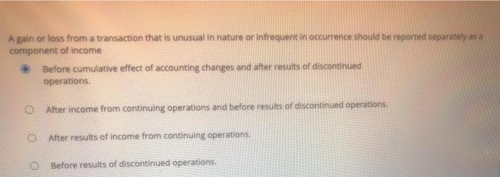 A gain or loss from a transaction that is unusual in nature or infrequent in occurrence should be reported separately as a
component of income
Before cumulative effect of accounting changes and after results of discontinued
operations.
O After income from continuing operations and before results of discontinued operations.
After results of income from continuing operations.
O Before results of discontinued operations.
