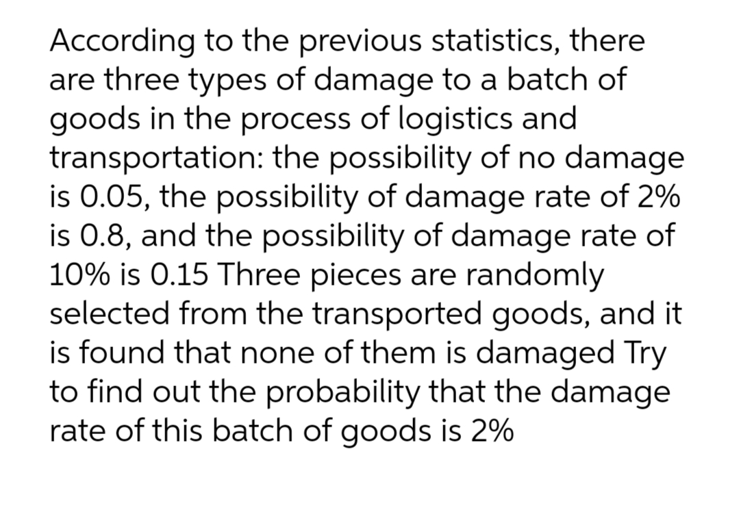 According to the previous statistics, there
are three types of damage to a batch of
goods in the process of logistics and
transportation: the possibility of no damage
is 0.05, the possibility of damage rate of 2%
is 0.8, and the possibility of damage rate of
10% is 0.15 Three pieces are randomly
selected from the transported goods, and it
is found that none of them is damaged Try
to find out the probability that the damage
rate of this batch of goods is 2%
