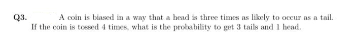 A coin is biased in a way that a head is three times as likely to occur as a tail.
Q3.
If the coin is tossed 4 times, what is the probability to get 3 tails and 1 head.
