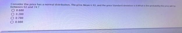 Consider the price has a normal distribution. The price Mean is 82, and the price Standard deviation is 9.What the probutiy the prs wi e
between 92 and 74?
O 0 680
O 0.280
O 0.780
O 0.080
