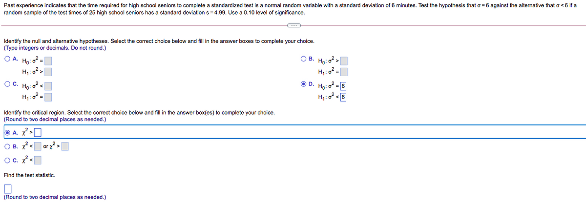 Past experience indicates that the time required for high school seniors to complete a standardized test is a normal random variable with a standard deviation of 6 minutes. Test the hypothesis that o = 6 against the alternative that o<6 if a
random sample of the test times of 25 high school seniors has a standard deviation s = 4.99. Use a 0.10 level of significance.
Identify the null and alternative hypotheses. Select the correct choice below and fill in the answer boxes to complete your choice.
(Type integers or decimals. Do not round.)
O A. Ho:
O B. Ho: o? >
%3D
H1:0? =
O C. Ho: o? <
OD.
Họ:
:o² = 6
H,:o? <6
H,: o? =
Identify the critical region. Select the correct choice below and fill in the answer box(es) to complete your choice.
(Round to two decimal places as needed.)
O A. x? >O
O B. X <
| or x? >
Oc. ?<
Find the test statistic.
(Round to two decimal places as needed.)
