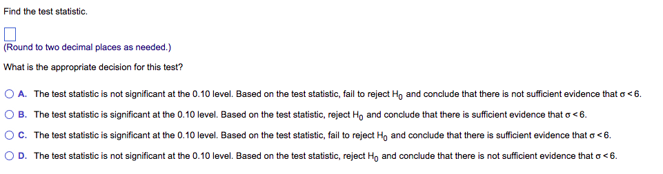 Find the test statistic.
(Round to two decimal places as needed.)
What is the appropriate decision for this test?
O A. The test statistic is not significant at the 0.10 level. Based on the test statistic, fail to reject Ho and conclude that there is not sufficient evidence that o<6.
O B. The test statistic is significant at the 0.10 level. Based on the test statistic, reject Ho and conclude that there is sufficient evidence that o<6.
OC. The test statistic is significant at the 0.10 level. Based on the test statistic, fail to reject Ho and conclude that there is sufficient evidence that o <6.
O D. The test statistic is not significant at the 0.10 level. Based on the test statistic, reject Ho and conclude that there is not sufficient evidence that o<6.
