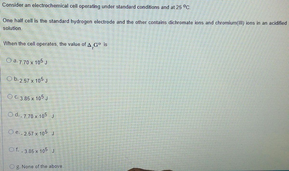 Consider an electrochemical cell operating under standard conditions and at 25 °C.
One half cell is the standard hydrogen electrode and the other contains dichromate ions and chromium(III) ions in an acidified
solution.
When the cell operates, the value of A G is
O a. 770 x 105 J
O b.257 x 105 J
O C. 3.85 x 105J
Od. 770 x 105J
O e..257 x 105 J
Of. 3.85 x 105 J
O g. None of the above.
