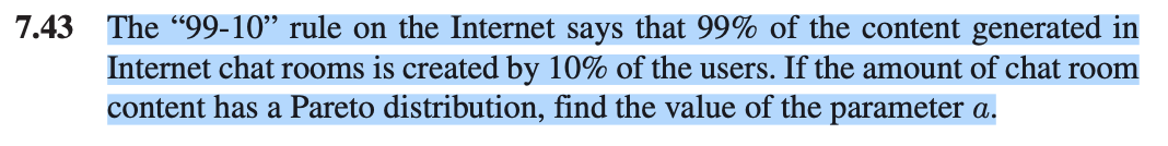 7.43
The "99-10" rule on the Internet says that 99% of the content generated in
Internet chat rooms is created by 10% of the users. If the amount of chat room
content has a Pareto distribution, find the value of the parameter a.
