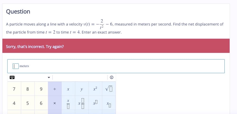 Question
2
A particle moves along a line with a velocity v(t) = --
- 6, measured in meters per second. Find the net displacement of
1²
the particle from time t = 2 to time t = 4. Enter an exact answer.
Sorry, that's incorrect. Try again?
7
4
meters
8
5
9
6
·+·
X
X
X
y
x²
x
✪
*O