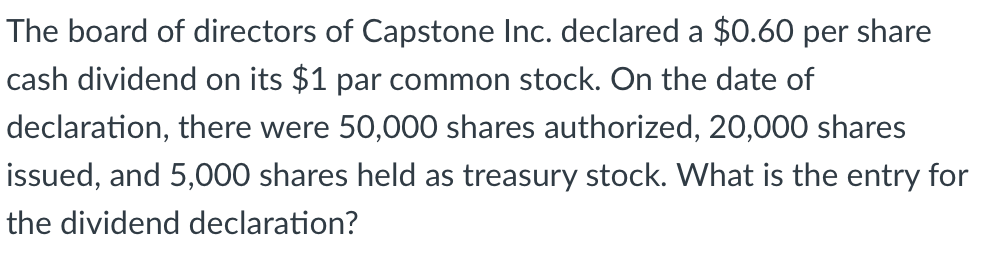 The board of directors of Capstone Inc. declared a $0.60 per share
cash dividend on its $1 par common stock. On the date of
declaration, there were 50,000 shares authorized, 20,000 shares
issued, and 5,000 shares held as treasury stock. What is the entry for
the dividend declaration?
