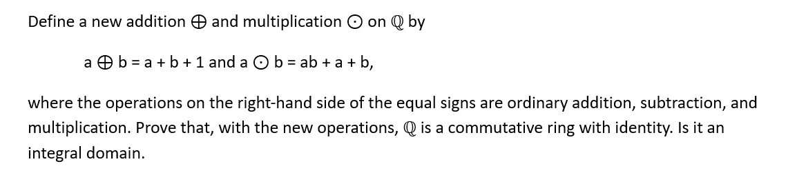 Define a new addition and multiplication on Q by
a b = a + b + 1 and a b = ab + a +b,
where the operations on the right-hand side of the equal signs are ordinary addition, subtraction, and
multiplication. Prove that, with the new operations, is a commutative ring with identity. Is it an
integral domain.