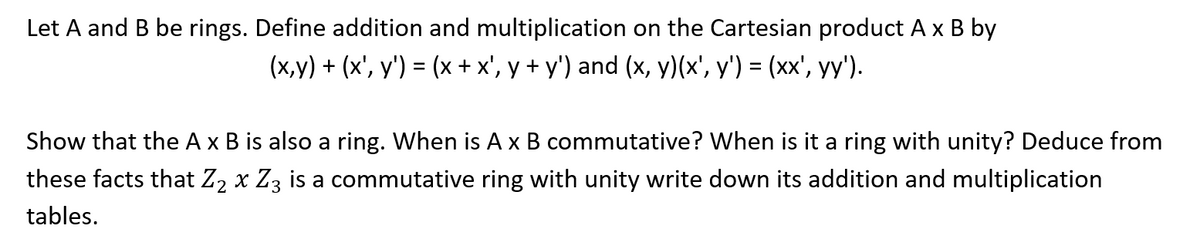 Let A and B be rings. Define addition and multiplication on the Cartesian product A x B by
(x,y) + (x', y') = (x + x', y + y') and (x, y)(x', y') = (xx', yy').
Show that the A x B is also a ring. When is A x B commutative? When is it a ring with unity? Deduce from
these facts that Z₂ x Z3 is a commutative ring with unity write down its addition and multiplication
tables.