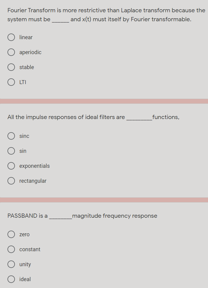 Fourier Transform is more restrictive than Laplace transform because the
system must be
and x(t) must itself by Fourier transformable.
linear
aperiodic
stable
LTI
All the impulse responses of ideal filters are
functions,
sinc
sin
exponentials
rectangular
PASSBAND is a
_magnitude frequency response
zero
constant
unity
ideal
O O
