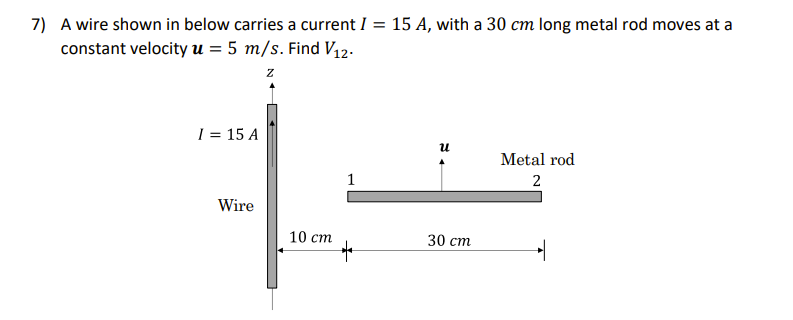 7) A wire shown in below carries a current I = 15 A, with a 30 cm long metal rod moves at a
constant velocity u = 5 m/s. Find V12-
z
I = 15 A
и
Metal rod
1
2
Wire
10 ст
30 ст
