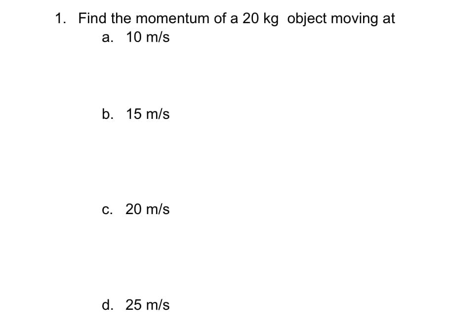 1. Find the momentum of a 20 kg object moving at
a. 10 m/s
b. 15 m/s
c. 20 m/s
d. 25 m/s