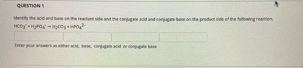 QUESTION 1
Identify the acid and base on the reactant side and the conjugate acid and conjugate base on the product side of the following reaction.
HCO3 + H2PO4 H2CO3 + HPO4
Enter your answers as either acid, base, conjugate acid or conjugate base
