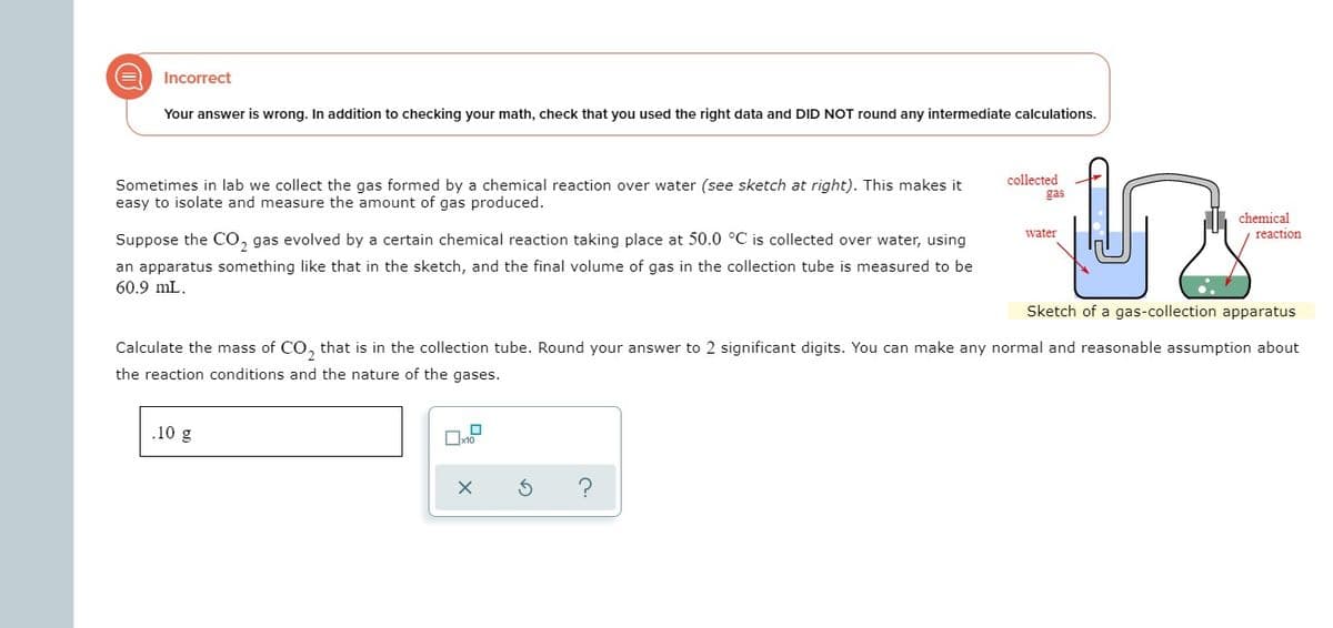 Incorrect
Your answer is wrong. In addition to checking your math, check that you used the right data and DID NOT round any intermediate calculations.
collected
Sometimes in lab we collect the gas formed by a chemical reaction over water (see sketch at right). This makes it
easy to isolate and measure the amount of gas produced.
gas
chemical
reaction
water
Suppose the CO, gas evolved by a certain chemical reaction taking place at 50.0 °C is collected over water, using
an apparatus something like that in the sketch, and the final volume of gas in the collection tube is measured to be
60.9 mL.
Sketch of a gas-collection apparatus
Calculate the mass of CO, that is in the collection tube. Round your answer to 2 significant digits. You can make any normal and reasonable assumption about
the reaction conditions and the nature of the gases.
.10 g
