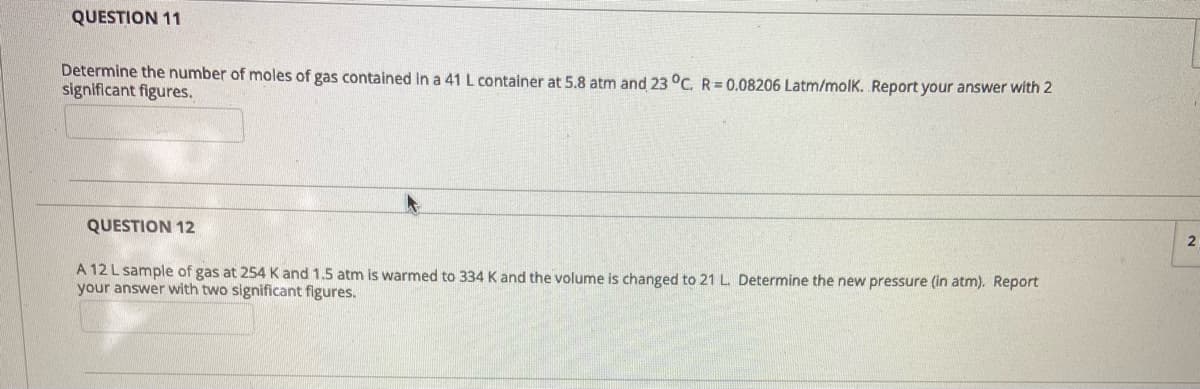 QUESTION 11
Determine the number of moles of gas contained in a 41 L container at 5.8 atm and 23 °C. R=0.08206 Latm/molK. Report your answer with 2
significant figures.
QUESTION 12
A 12 L sample of gas at 254 K and 1.5 atm is warmed to 334 K and the volume is changed to 21 L. Determine the new pressure (in atm). Report
your answer with two significant figures.
