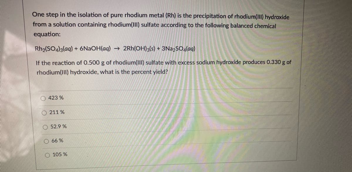 One step in the isolation of pure rhodium metal (Rh) is the precipitation of rhodium(III) hydroxide
from a solution containing rhodium(III) sulfate according to the following balanced chemical
equation:
Rh2(SO4)3(aq) + 6N2OH(aq) → 2Rh(OH)3(s) + 3Na2SO4(aq)
If the reaction of 0.500 g of rhodium(III) sulfate with excess sodium hydroxide produces 0.330 g of
rhodium(II) hydroxide, what is the percent yield?
O 423 %
211 %
52.9 %
O 66 %
O 105 %
