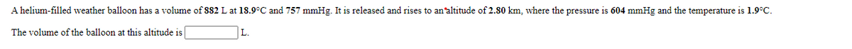 A helium-filled weather balloon has a volume of 882 L at 18.9°C and 757 mmHg. It is released and rises to an'altitude of 2.80 km, where the pressure is 604 mmHg and the temperature is 1.9°C.
The volume of the balloon at this altitude is
L.
