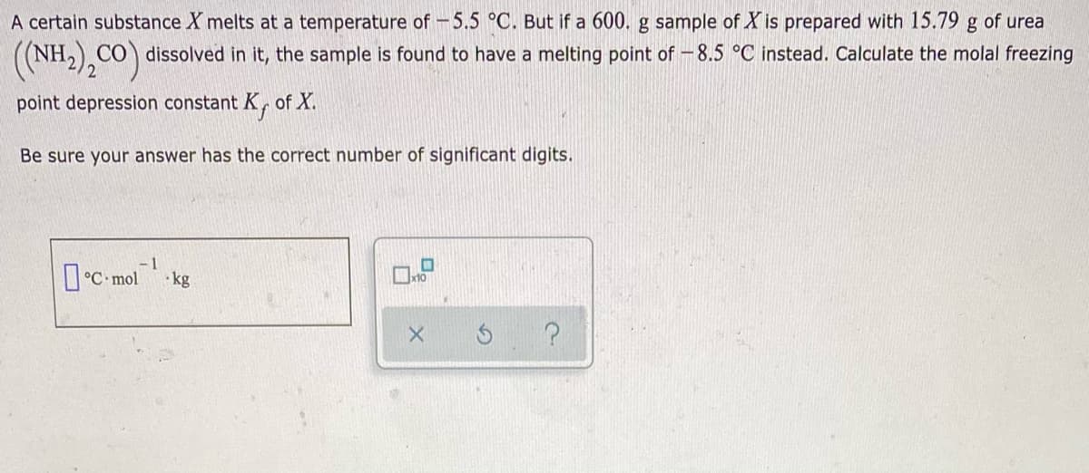 A certain substance X melts at a temperature of -5.5 °C. But if a 600. g sample of X is prepared with 15.79 g of urea
((NH2),CO) dissolved in it, the sample is found to have a melting point of – 8.5 °C instead. Calculate the molal freezing
point depression constant K, of X.
Be sure your answer has the correct number of significant digits.
- 1
I°C- mol-kg
