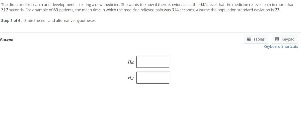 The director of research and development is testing a new medicine. She wants to know if there is evidence at the 0.02 level that the medicine relieves pain in more than
312 seconds. For a sample of 65 patients, the mean time in which the medicine relieved pain was 314 seconds. Assume the population standard deviation is 23.
Step 1 of 6: State the null and alternative hypotheses.
囲 Tables
в Кеурad
Answer
Keyboard Shortcuts
Ho:
На
