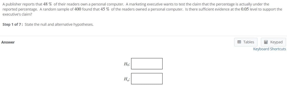 A publisher reports that 48 % of their readers own a personal computer. A marketing executive wants to test the claim that the percentage is actually under the
reported percentage. A random sample of 400 found that 45 % of the readers owned a personal computer. Is there sufficient evidence at the 0.05 level to support the
executive's claim?
Step 1 of 7: State the null and alternative hypotheses.
Answer
囲 Tables
E Keypad
Keyboard Shortcuts
Họ:
На
