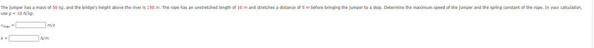 The jumper has a mass of 50 kg, and the bridge's height above the river is 150 m. The rope has an unstretched length of 10 m and stretches a distance of 5 m before bringing the jumper to a stop. Determine the maximum speed of the jumper and the spring constant of the rope. In your calculation,
use g = 10 N/kg.
Vmax =
m/s
k =
N/m
