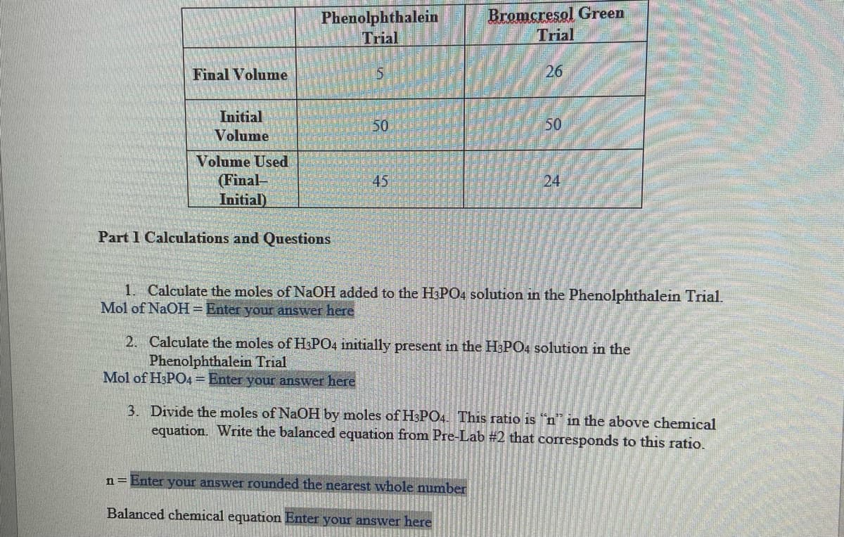 Phenolphthalein
Trial
Bromcresol Green
Trial
Final Volume
26
Initial
50
50
Volume
Volume Used
(Final-
Initial)
45
24
Part 1 Calculations and Questions
1. Calculate the moles of NaOH added to the H3PO4 solution in the Phenolphthalein Trial.
Mol of NaOH= Enter your answer here
2. Calculate the moles ofH:PO4 initially present in the H3PO4 solution in the
Phenolphthalein Trial
Mol of H3P04= Enter your answer here
3. Divide the moles of NaOH by moles of H3PO4. This ratio is "n" in the above chemical
equation. Write the balanced equation from Pre-Lab #2 that corresponds to this ratio.
n= Enter your answer rounded the nearest whole number
Balanced chemical equation Enter your answer here
