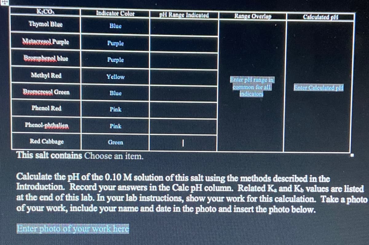 K.CO
Indicator Colot
pH Range Indicated
Range Overlap
Calculated pH
Thymol Blue
Blue
Meturel Purple
Purple
Brompbenol blue
Purple
Methyl Red
Yellow
Enter pl range in
common for all
indicators
Enter Calculated pil
Bromerssal Green
Blue
Phenol Red
Pink
Phenol-phthalien
Pink
Red Cabbage
Green
This salt contains Choose an item.
Calculate the pH of the 0.10 M solution of this salt using the methods described in the
Introduction. Record your answers in the Calc pH column. Related K. and K, values are listed
at the end of this lab. In your lab instructions, show your work for this calculation. Take a photo
of your work, include your name and date in the photo and insert the photo below.
Enter photo of your work here
