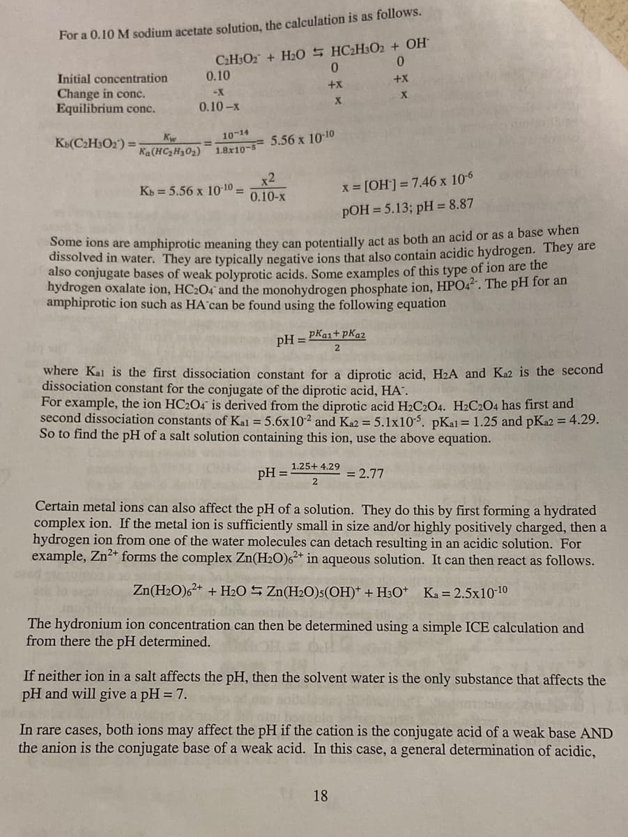 For a 0.10 M sodium acetate solution, the calculation is as follows.
C2H3O2 + HL0 S HC2H302 + OH
0.
0.
Initial concentration
Change in conc.
Equilibrium conc.
0.10
+x
+x+
-X
0.10-x
KB(C2H3O2) =
Kw
10-14
%3D
Ka(HCZH302) 18x10-5= 5.56 x 1010
x2
Kb = 5.56 x 10-10 =
x [OH]= 7.46 x 10-6
pOH = 5.13; pH = 8.87
0.10-x
Some ions are amphiprotic meaning they can potentially act as both an acid or as a base when
dissolved in water. They are typically negative jons that also contain acidic hydrogen. They are
also conjugate bases of weak polyprotic acids. Some examples of this type of ion are the
hydrogen oxalate ion, HC2O4 and the monohydrogen phosphate ion, HPO42. The pH for an
amphiprotic ion such as HA can be found using the following equation
pH =
pKai+ pKa2
where Kal is the first dissociation constant for a diprotic acid, H2A and Ka2 is the second
dissociation constant for the conjugate of the diprotic acid, HA".
For example, the ion HC2O4 is derived from the diprotic acid H2C2O4. H2C2O4 has first and
second dissociation constants of Kal = 5.6x10-² and Ka2 = 5.1x10-5. pKal = 1.25 and pKa2 = 4.29.
So to find the pH of a salt solution containing this ion, use the above equation.
1.25+ 4.29
pH =
= 2.77
Certain metal ions can also affect the pH of a solution. They do this by first forming a hydrated
complex ion. If the metal ion is sufficiently small in size and/or highly positively charged, then a
hydrogen ion from one of the water molecules can detach resulting in an acidic solution. For
example, Zn2+ forms the complex Zn(H2O)6²+ in aqueous solution. It can then react as follows.
Zn(H2O)62+ + H2O S Zn(H2O)5(OH)* + H3O*
Ka = 2.5x10-10
The hydronium ion concentration can then be determined using a simple ICE calculation and
from there the pH determined.
If neither ion in a salt affects the pH, then the solvent water is the only substance that affects the
pH and will give a pH = 7.
In rare cases, both ions may affect the pH if the cation is the conjugate acid of a weak base AND
the anion is the conjugate base of a weak acid. In this case, a general determination of acidic,
18
