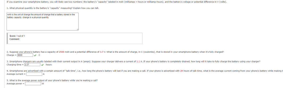 If you examine your smartphone battery, you will likely see two numbers: the battery's "capacity" labeled in mAh (milliamps x hours or milliamp-hours), and the battery's voltage or potential difference in V (volts).
1. What physical quantity is the battery's "capacity" measuring? Explain how you can tell.
mAh is the unit of change the amount of change that a battery stored in the
battery capacity: change is a physical quantity
Score: 1 out of 1
Comment:
2. Suppose your phone's battery has a capacity of 2500 mAh and a potential difference of 3.7 V. What is the amount of charge, in C (coulombs), that is stored in your smartphone battery when it's fully charged?
Charge = 9000
3. Smartphone chargers are usually labeled with their current output in A (amps). Suppose your charger delivers a current of 1.1 A. If your phone's battery is completely drained, how long will it take to fully charge the battery using your charger?
Charging time =2.27
v hours
4. Smartphones are advertised with a certain amount of "talk time", i.e., how long the phone's battery will last
you are making a call. If your phone is advertised with 24 hours of talk time, what is the average current coming from your phone's battery while making t
Average current =
A
5. What is the average power output of your phone's battery while you're making a call?
Average power -
w
