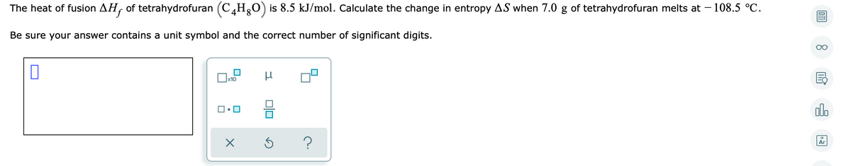 The heat of fusion AH, of tetrahydrofuran (C,Hg0) is 8.5 kJ/mol. Calculate the change in entropy AS when 7.0 g of tetrahydrofuran melts at – 108.5 °C.
Be sure your answer contains a unit symbol and the correct number of significant digits.
x10
olo
Ar
