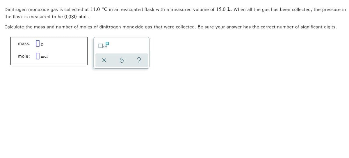 Dinitrogen monoxide gas is collected at 11.0 °C in an evacuated flask with a measured volume of l15.0 L. When all the gas has been collected, the pressure in
the flask is measured to be 0.080 atm.
Calculate the mass and number of moles of dinitrogen monoxide gas that were collected. Be sure your answer has the correct number of significant digits.
mass:
mole: I
mol
