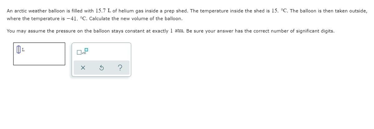 An arctic weather balloon is filled with 15.7 L of helium gas inside a prep shed. The temperature inside the shed is 15. °C. The balloon is then taken outside,
where the temperature is -41. °C. Calculate the new volume of the balloon.
You may assume the pressure on the balloon stays constant at exactly 1 atm. Be sure your answer has the correct number of significant digits.
Ox10
