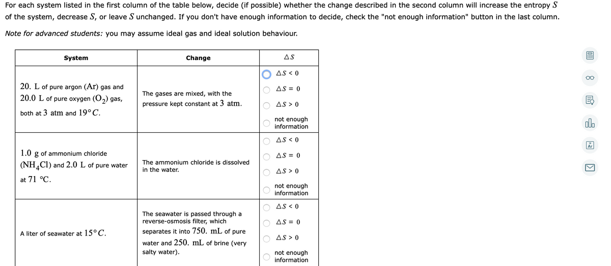 For each system listed in the first column of the table below, decide (if possible) whether the change described in the second column will increase the entropy S
of the system, decrease S, or leave S unchanged. If you don't have enough information to decide, check the "not enough information" button in the last column.
Note for advanced students: you may assume ideal gas and ideal solution behaviour.
System
Change
AS
AS < 0
20. L of pure argon (Ar) gas and
AS = 0
The gases are mixed, with the
20.0 L of pure oxygen (O2) gas,
pressure kept constant at 3 atm.
AS > 0
both at 3
m and 19°C.
not enough
information
olo
AS < 0
Ar
1.0 g of ammonium chloride
AS = 0
(NH,Cl) and 2.0 L of pure water
The ammonium chloride is dissolved
in the water.
AS > 0
at 71 °C.
not enough
information
AS < 0
The seawater is passed through a
reverse-osmosis filter, which
AS = 0
A liter of seawater at 15°C.
separates it into 750. mL of pure
AS > 0
water and 250. mL of brine (very
salty water).
not enough
information
O O
