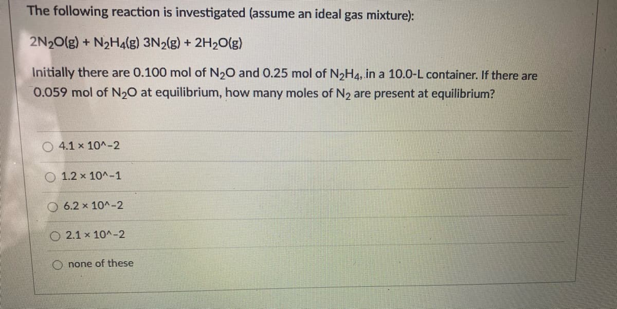 The following reaction is investigated (assume an ideal gas mixture):
2N20(g) + N2H4(g) 3N2(g) + 2H2O(g)
Initially there are 0.100 mol of N20 and 0.25 mol of N2H4, in a 10.0-L container. If there are
0.059 mol of N20 at equilibrium, how many moles of N2 are present at equilibrium?
O 4.1 x 10^-2
1.2 x 10^-1
6.2 x 10A-2
O 2.1 x 10^-2
O none of these
