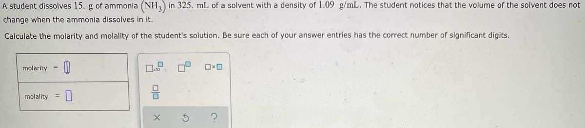 A student dissolves 15. g of ammonia (NH,) in 325. mL of a solvent with a density of 1.09 g/mL. The student notices that the volume of the solvent does not
change when the ammonia dissolves in it.
Calculate the molarity and molality of the student's solution. Be sure each of your answer entries has the correct number of significant digits.
molarity
molality
