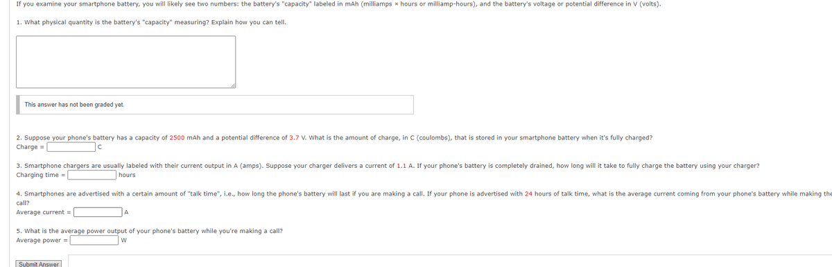 If you examine your smartphone battery, you will likely see two numbers: the battery's "capacity" labeled in mAh (milliamps x hours or milliamp-hours), and the battery's voltage or potential difference in V (volts).
1. What physical quantity is the battery's "capacity" measuring? Explain how you can tell.
This answer has not been graded yet.
2. Suppose your phone's battery has a capacity of 2500 mAh and a potential difference of 3.7 V. What is the amount of charge, in C (coulombs), that is stored in your smartphone battery when it's fully charged?
Charge =
3. Smartphone chargers are usually labeled with their current output in A (amps). Suppose your charger delivers a current of 1.1 A. If your phone's battery is completely drained, how long will it take to fully charge the battery using your charger?
Charging time =
hours
4. Smartphones are advertised with a certain amount of "talk time", i.e., how long the phone's battery will last if you are making a call. If your phone is advertised with 24 hours of talk time, what is the average current coming from your phone's battery while making the
call?
Average current =
5. What is the average power output of your phone's battery while you're making a call?
Average power =
Submit Answer
