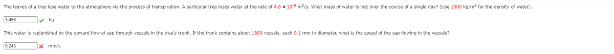 The leaves of a tree lose water to the atmosphere via the process of transpiration. A particular tree loses water at the rate of 4.0 x 10-8 m3/s. What mass of water is lost over the course of a single day? (Use 1000 kg/m3 for the density of water).
3.456
v kg
This water is replenished by the upward flow of sap through vessels in the tree's trunk. If the trunk contains about 1800 vessels, each 0.1 mm in diameter, what is the speed of the sap flowing in the vessels?
0.243
x mm/s
