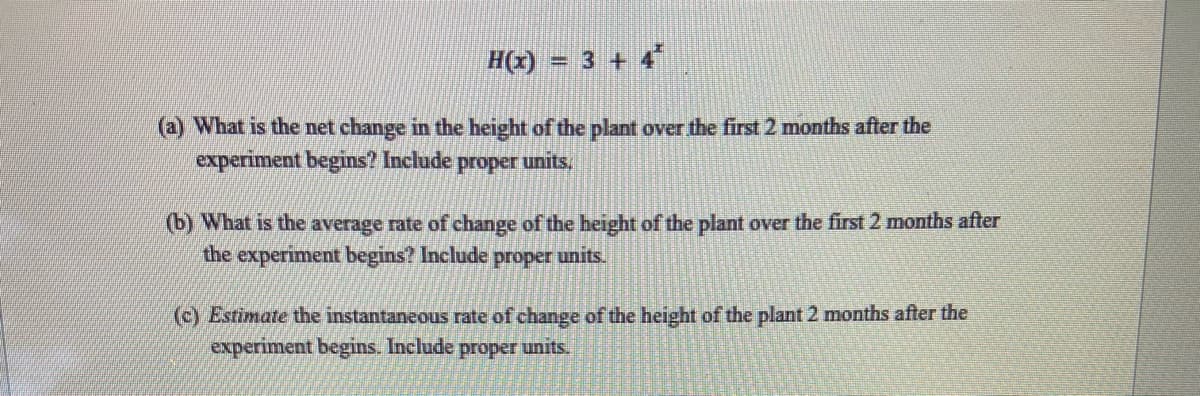 ### Growth Function Analysis of Plant Height

Consider the function representing the height of a plant over time:

\[ H(t) = 3 + 4^t \]

Where \( H(t) \) is the height of the plant in centimeters (cm) and \( t \) is the time in months.

#### Questions:

**(a) What is the net change in the height of the plant over the first 2 months after the experiment begins? Include proper units.**

**(b) What is the average rate of change of the height of the plant over the first 2 months after the experiment begins? Include proper units.**

**(c) Estimate the instantaneous rate of change of the height of the plant 2 months after the experiment begins. Include proper units.**

#### Analysis:

1. **Net Change:**
   To find the net change in height over the first 2 months, calculate the height at \( t = 2 \) and subtract the initial height at \( t = 0 \):
   \[
   \text{Net Change} = H(2) - H(0)
   \]
   \[
   H(0) = 3 + 4^0 = 3 + 1 = 4 \, \text{cm}
   \]
   \[
   H(2) = 3 + 4^2 = 3 + 16 = 19 \, \text{cm}
   \]
   \[
   \text{Net Change} = 19 \, \text{cm} - 4 \, \text{cm} = 15 \, \text{cm}
   \]

2. **Average Rate of Change:**
   Calculate the average rate of change over the first 2 months as follows:
   \[
   \text{Average Rate of Change} = \frac{H(2) - H(0)}{2 - 0}
   \]
   \[
   = \frac{19 \, \text{cm} - 4 \, \text{cm}}{2 \, \text{months}} = \frac{15 \, \text{cm}}{2 \, \text{months}} = 7.5 \, \text{cm/month}
   \]

3. **Instantaneous Rate of Change:**
   Estimate the instantaneous rate of change at \( t = 2 \)